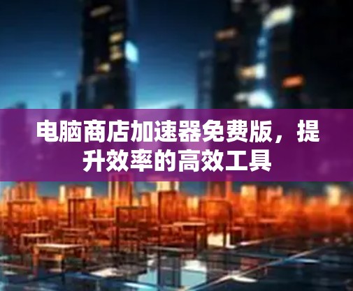 电脑商店加速器免费版，提升效率的高效工具