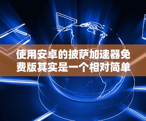 使用安卓的披萨加速器免费版其实是一个相对简单的过程，但需要仔细操作以确保安全和效果。以下是一个清晰的步骤指南