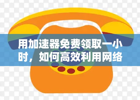 用加速器免费领取一小时,如何高效利用网络流量,享受更流畅的网络体验 用加速器免费领取一小时,如何高效利用网络流量,享受更流畅的网络体验
