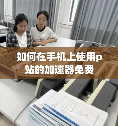 如何在手机上使用p站的加速器免费