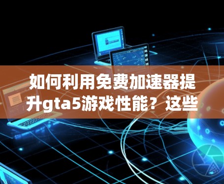 如何利用免费加速器提升gta5游戏性能？这些推荐你值得一看！