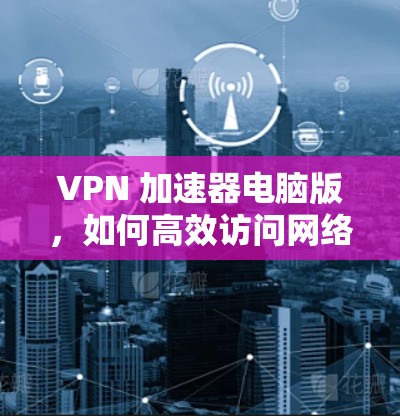VPN 加速器电脑版，如何高效访问网络的实用指南