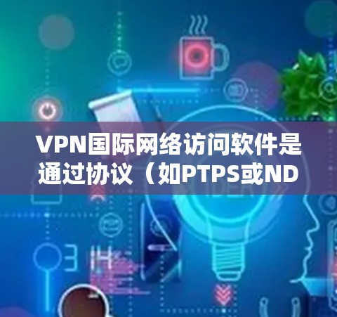 VPN国际网络访问软件是通过协议（如PTPS或NDPS）连接本地网络到外部安全网络，允许用户访问国际互联网。以下是其主要特点及步骤