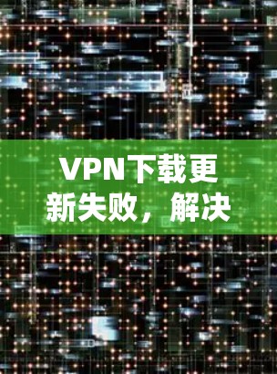VPN下载更新失败，解决方法与常见问题解析