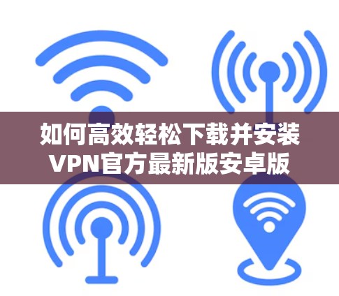 如何高效轻松下载并安装VPN官方最新版安卓版