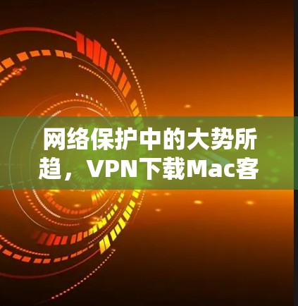网络保护中的大势所趋，VPN下载Mac客户端的困惑与选择
