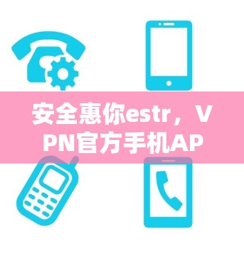 安全惠你estr，VPN官方手机APP版全面守护隐私与安全