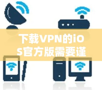 下载VPN的iOS官方版需要谨慎和仔细，以下是具体的步骤和注意事项