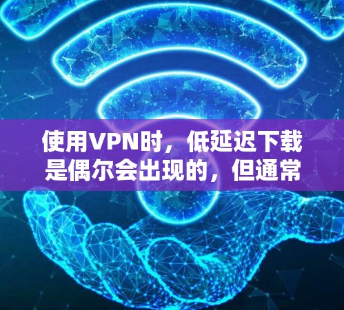使用VPN时，低延迟下载是偶尔会出现的，但通常需要经过网络检测和优化。以下是几种可能的方法来降低延迟