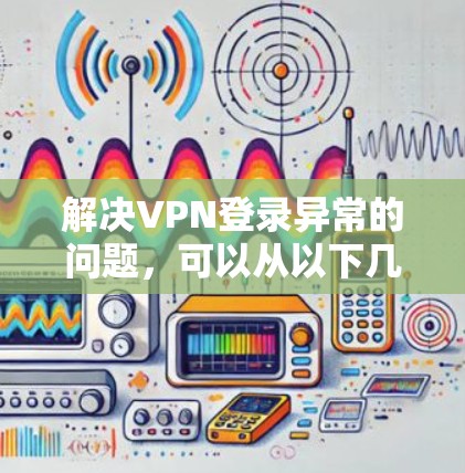 解决VPN登录异常的问题，可以从以下几个方面进行排查和处理