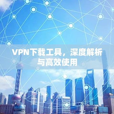 VPN下载工具，深度解析与高效使用