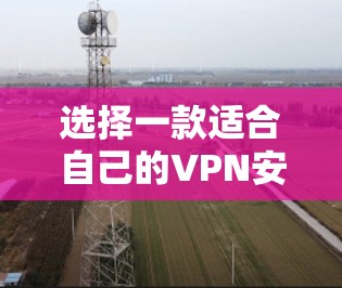 选择一款适合自己的VPN安全代理软件，需要综合考虑多方面的因素，以下是一篇详细的指南，帮助你做出明智的选择