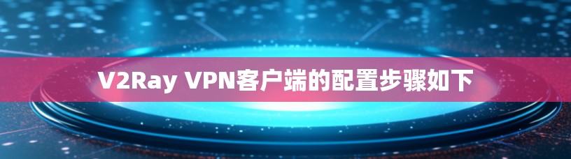 V2Ray VPN客户端的配置步骤如下